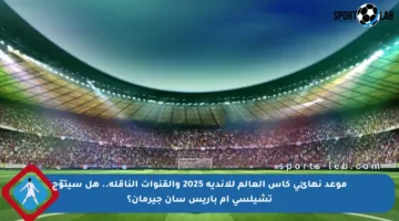 موعد نهائي كأس العالم للأندية 2025 والقنوات الناقلة.. هل سيتوّج تشيلسي أم باريس سان جيرمان؟